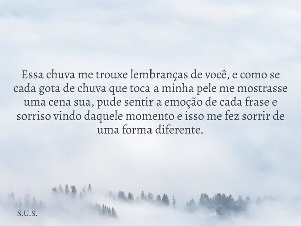 Essa chuva me trouxe lembranças de você, e como se cada gota de chuva que toca a minha pele me mostrasse uma cena sua, pude sentir a emoção de cada frase e sorr... Frase de S.U.S..
