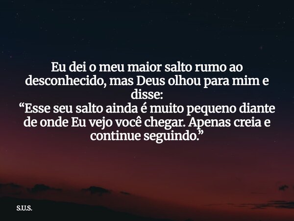 Eu dei o meu maior salto rumo ao desconhecido, mas Deus olhou para mim e disse: “Esse seu salto ainda é muito pequeno diante de onde Eu vejo você chegar. Apenas... Frase de S.U.S..
