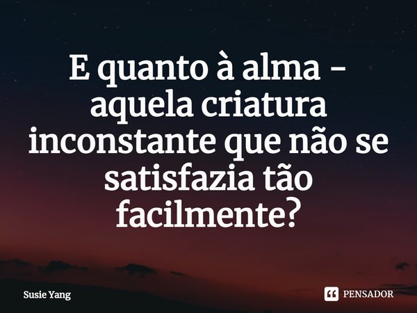 ⁠E quanto à alma - aquela criatura inconstante que não se satisfazia tão facilmente?... Frase de Susie Yang.
