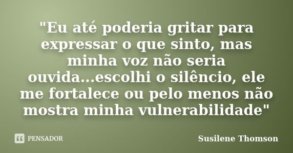 "Eu até poderia gritar para expressar o que sinto, mas minha voz não seria ouvida...escolhi o silêncio, ele me fortalece ou pelo menos não mostra minha vul... Frase de Susilene Thomson.