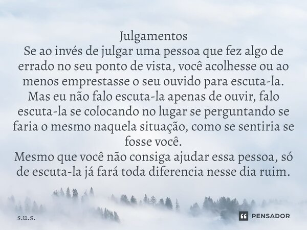 ⁠Julgamentos Se ao invés de julgar uma pessoa que fez algo de errado no seu ponto de vista, você acolhesse ou ao menos emprestasse o seu ouvido para escuta-la. ... Frase de s.u.s..