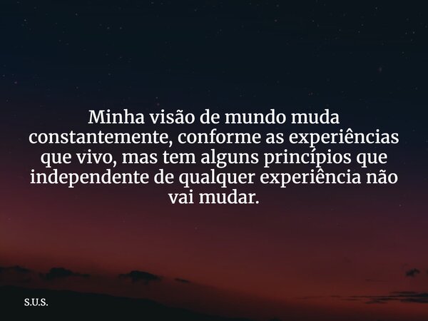 Minha visão de mundo muda constantemente, conforme as experiências que vivo, mas tem alguns princípios que independente de qualquer experiência não vai mudar.... Frase de S.U.S..