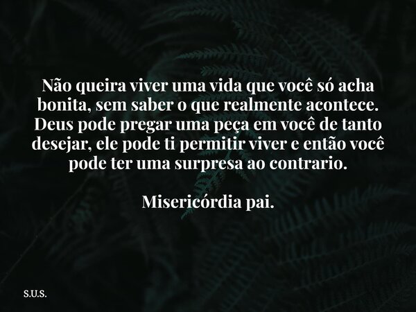 Não queira viver uma vida que você só acha bonita, sem saber o que realmente acontece. Deus pode pregar uma peça em você de tanto desejar, ele pode ti permitir ... Frase de S.U.S..