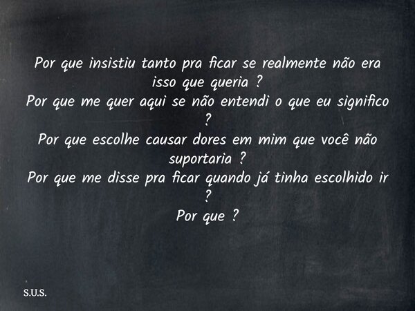 Por que insistiu tanto pra ficar se realmente não era isso que queria ? Por que me quer aqui se não entendi o que eu significo ? Por que escolhe causar dores em... Frase de S.U.S..