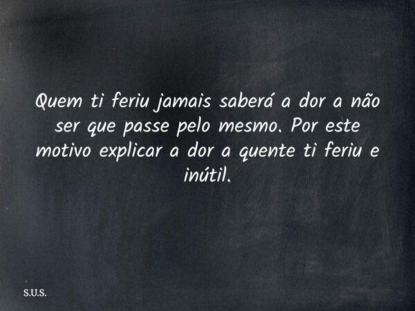 Quem ti feriu jamais saberá a dor a não ser que passe pelo mesmo. Por este motivo explicar a dor a quente ti feriu e inútil.... Frase de S.U.S..
