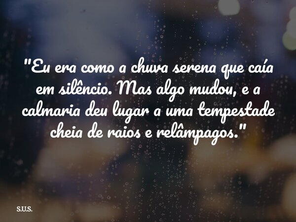 "Eu era como a chuva serena que caía em silêncio. Mas algo mudou, e a calmaria deu lugar a uma tempestade cheia de raios e relâmpagos."... Frase de S.U.S..