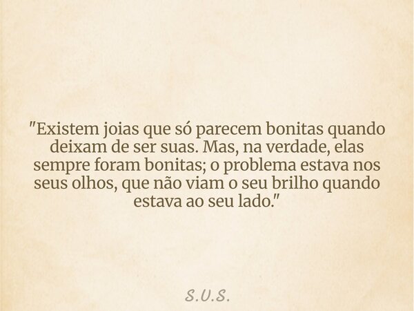 "Existem joias que só parecem bonitas quando deixam de ser suas. Mas, na verdade, elas sempre foram bonitas; o problema estava nos seus olhos, que não viam... Frase de S.U.S..