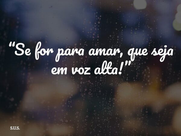 “Se for para amar, que seja em voz alta!”... Frase de S.U.S..