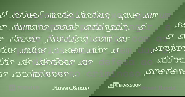 O nível mais baixo, que um ser humano pode atingir, é o de fazer justiça com as próprias mãos ; sem dar o direito de defesa ao pretenso criminoso .... Frase de Sussu Baena.