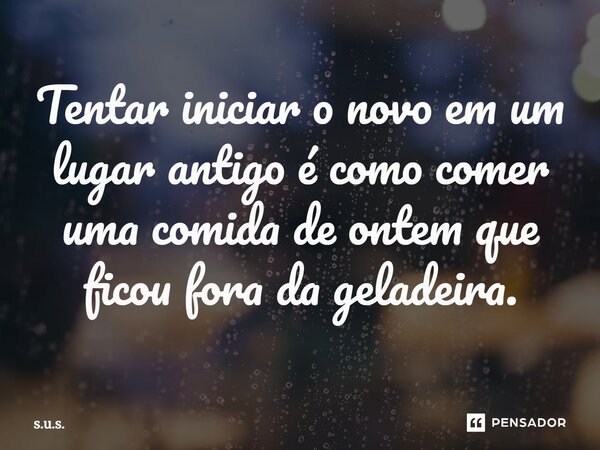⁠Tentar iniciar o novo em um lugar antigo é como comer uma comida de ontem que ficou fora da geladeira.... Frase de s.u.s..