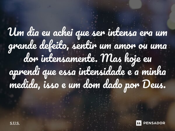 ⁠Um dia eu achei que ser intensa era um grande defeito, sentir um amor ou uma dor intensamente. Mas hoje eu aprendi que essa intensidade e a minha medida, isso ... Frase de s.u.s..