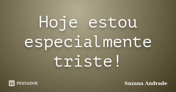 Hoje estou especialmente triste!... Frase de Suzana Andrade.