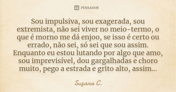 Sou impulsiva, sou exagerada, sou extremista, não sei viver no meio-termo, o que é morno me dá enjoo, se isso é certo ou errado, não sei, só sei que sou assim. ... Frase de Suzana C..