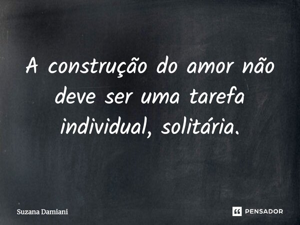 ⁠A construção do amor não deve ser uma tarefa individual, solitária.... Frase de Suzana Damiani.