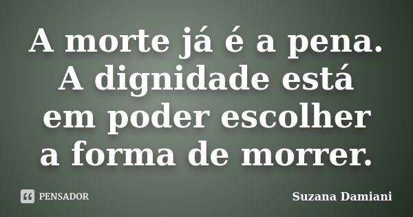 A morte já é a pena. A dignidade está em poder escolher a forma de morrer.... Frase de Suzana Damiani.