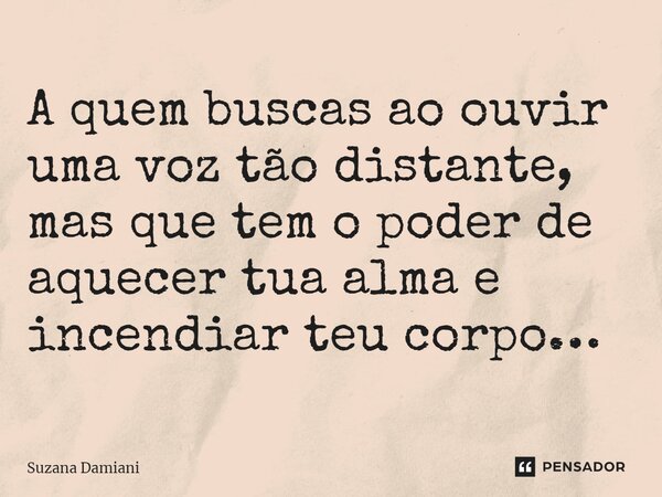 A quem buscas ao ouvir uma voz tão distante, mas que tem o poder de aquecer tua alma e incendiar teu corpo…... Frase de Suzana Damiani.