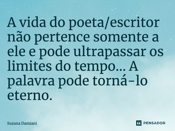 ⁠A vida do poeta/escritor não pertence somente a ele e pode ultrapassar os limites do tempo... A palavra pode torná-lo eterno.... Frase de Suzana Damiani.