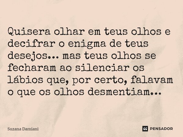 ⁠Quisera olhar em teus olhos e decifrar o enigma de teus desejos… mas teus olhos se fecharam ao silenciar os lábios que, por certo, falavam o que os olhos desme... Frase de Suzana Damiani.