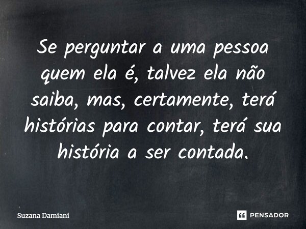 ⁠Se perguntar a uma pessoa quem ela é, talvez ela não saiba, mas, certamente, terá histórias para contar, terá sua história a ser contada.... Frase de Suzana Damiani.