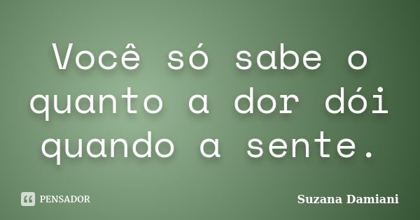 Você só sabe o quanto a dor dói quando a sente.... Frase de Suzana Damiani.