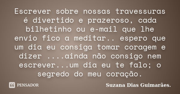 Escrever sobre nossas travessuras é divertido e prazeroso, cada bilhetinho ou e-mail que lhe envio fico a meditar.. espero que um dia eu consiga tomar coragem e... Frase de Suzana Dias Guimarães.