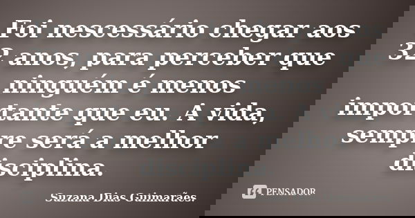 Foi nescessário chegar aos 32 anos, para perceber que ninguém é menos importante que eu. A vida, sempre será a melhor disciplina.... Frase de Suzana Dias Guimarães..