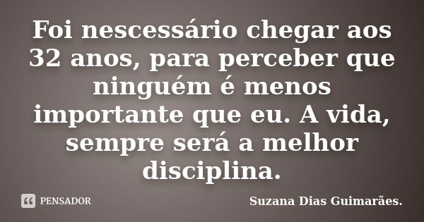 Foi nescessário chegar aos 32 anos, para perceber que ninguém é menos importante que eu. A vida, sempre será a melhor disciplina.... Frase de Suzana Dias Guimarães..