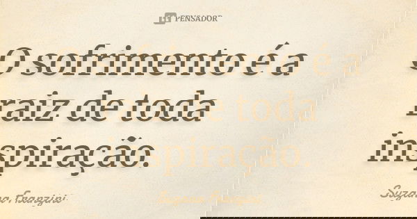 O sofrimento é a raiz de toda inspiração.... Frase de Suzana Franzini.