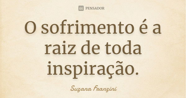 O sofrimento é a raiz de toda inspiração.... Frase de Suzana Franzini.