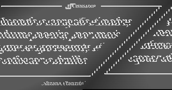 Quando o coração é nobre, nenhuma poeira, por mais densa que se apresente, é capaz de ofuscar o brilho.... Frase de Suzana Franzini.