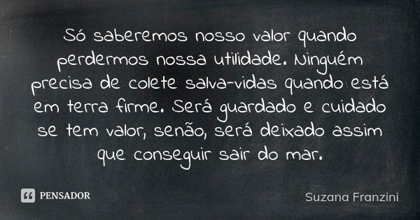 Só saberemos nosso valor quando perdermos nossa utilidade. Ninguém precisa de colete salva-vidas quando está em terra firme. Será guardado e cuidado se tem valo... Frase de Suzana Franzini.