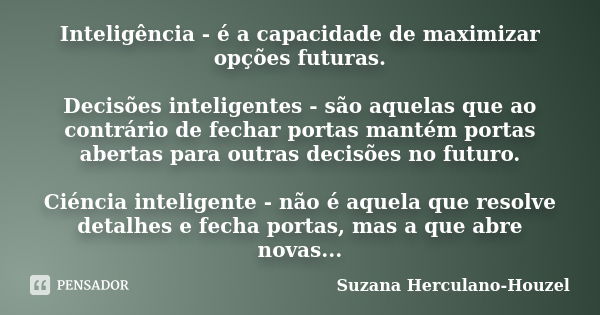 Inteligência - é a capacidade de maximizar opções futuras. Decisões inteligentes - são aquelas que ao contrário de fechar portas mantém portas abertas para outr... Frase de Suzana Herculano-Houzel.