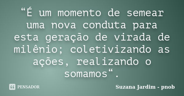 “É um momento de semear uma nova conduta para esta geração de virada de milênio; coletivizando as ações, realizando o somamos“.... Frase de Suzana Jardim - pnob.