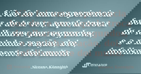 Não foi uma esperiencia boa de te ver, aquela troca de olhares por segundos, e a minha reação, doi, infelismente doi muito.... Frase de Suzana Konnigin.