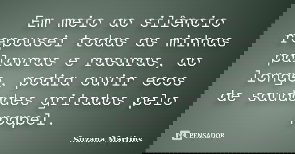 Em meio ao silêncio repousei todas as minhas palavras e rasuras, ao longe, podia ouvir ecos de saudades gritados pelo papel.... Frase de Suzana Martins.