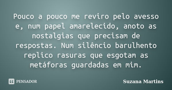 Pouco a pouco me reviro pelo avesso e, num papel amarelecido, anoto as nostalgias que precisam de respostas. Num silêncio barulhento replico rasuras que esgotam... Frase de Suzana Martins.