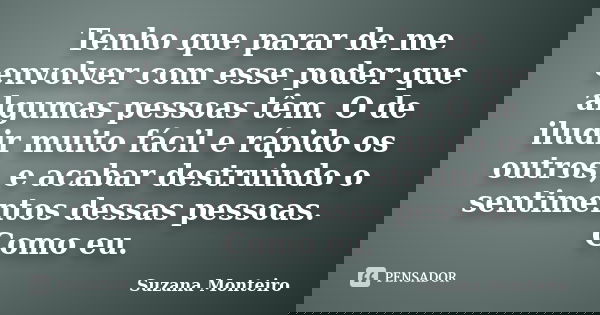 Tenho que parar de me envolver com esse poder que algumas pessoas têm. O de iludir muito fácil e rápido os outros, e acabar destruindo o sentimentos dessas pess... Frase de Suzana Monteiro.