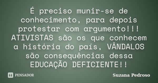 É preciso munir-se de conhecimento, para depois protestar com argumento!!! ATIVISTAS são os que conhecem a história do país, VÂNDALOS são consequências dessa ED... Frase de Suzana Pedroso.