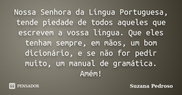 Nossa Senhora da Língua Portuguesa, tende piedade de todos aqueles que escrevem a vossa língua. Que eles tenham sempre, em mãos, um bom dicionário, e se não for... Frase de Suzana Pedroso.