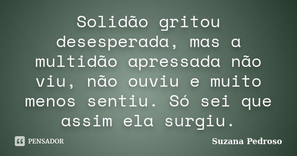 Solidão gritou desesperada, mas a multidão apressada não viu, não ouviu e muito menos sentiu. Só sei que assim ela surgiu.... Frase de Suzana Pedroso.