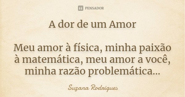 A dor de um Amor Meu amor à física, minha paixão à matemática, meu amor a você, minha razão problemática...... Frase de Suzana Rodrigues.