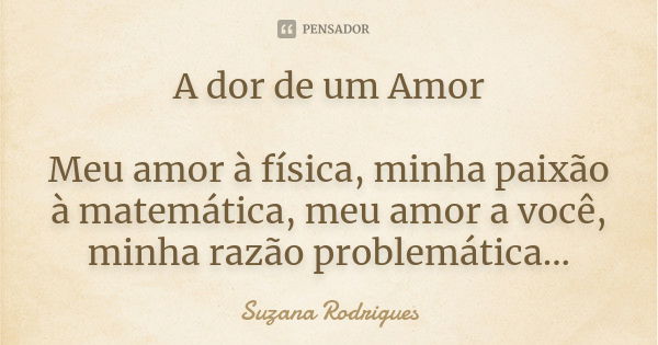 A dor de um Amor Meu amor à física, minha paixão à matemática, meu amor a você, minha razão problemática...... Frase de Suzana Rodrigues.