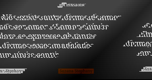 Não existe outra forma de amar a não ser amar. O amor é único. Embora se expresse de tantas formas, formas essas modeladas em um único sentir.... Frase de Suzana Stephany.
