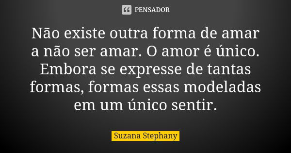 Não existe outra forma de amar a não ser amar. O amor é único. Embora se expresse de tantas formas, formas essas modeladas em um único sentir.... Frase de Suzana Stephany.