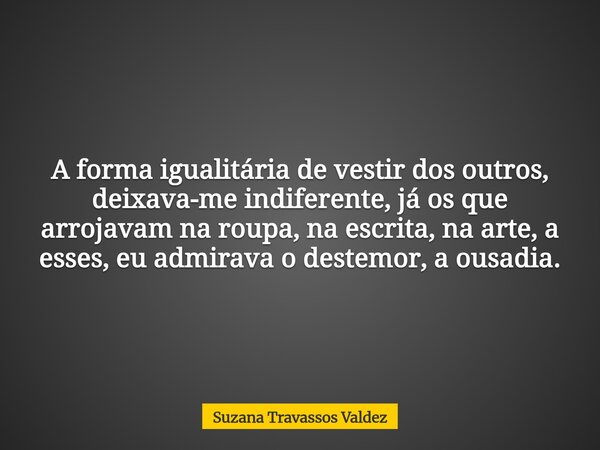 A forma igualitária de vestir dos outros, deixava-me indiferente, já os que arrojavam na roupa, na escrita, na arte, a esses, eu admirava o destemor, a ousadia.... Frase de Suzana Travassos Valdez.