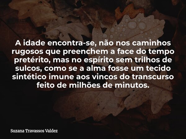 A idade encontra-se, não nos caminhos rugosos que preenchem a face do tempo pretérito, mas no espírito sem trilhos de sulcos, como se a alma fosse um tecido sin... Frase de Suzana Travassos Valdez.
