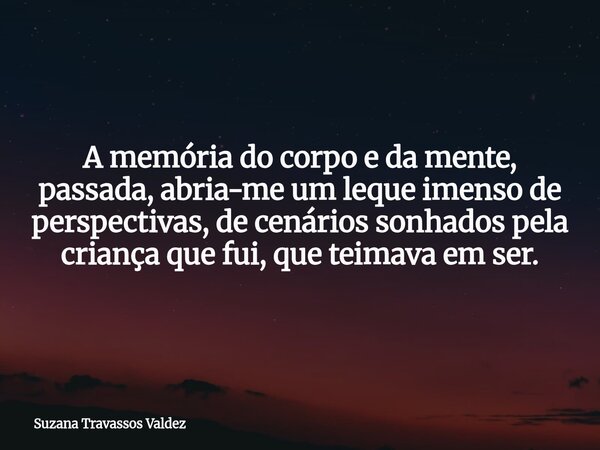 A memória do corpo e da mente, passada, abria-me um leque imenso de perspectivas, de cenários sonhados pela criança que fui, que teimava em ser.... Frase de Suzana Travassos Valdez.