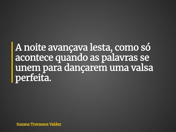A noite avançava lesta, como só acontece quando as palavras se unem para dançarem uma valsa perfeita.... Frase de Suzana Travassos Valdez.