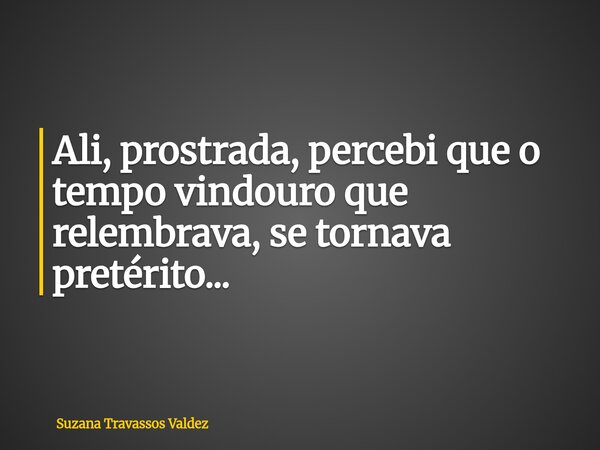 Ali, prostrada, percebi que o tempo vindouro que relembrava, se tornava pretérito...... Frase de Suzana Travassos Valdez.