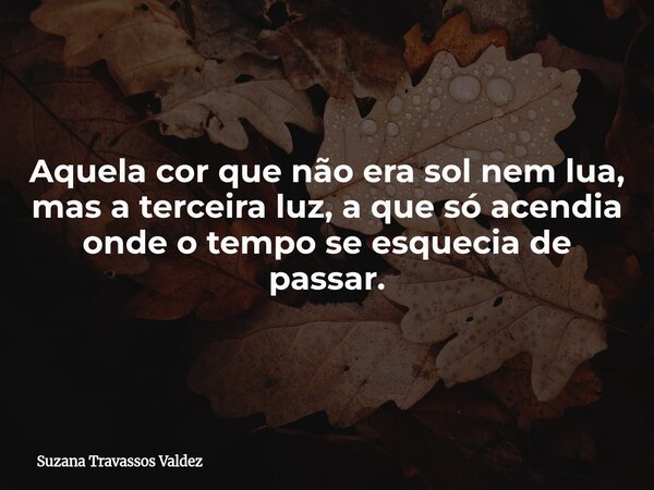 Aquela cor que não era sol nem lua, mas a terceira luz, a que só acendia onde o tempo se esquecia de passar.... Frase de Suzana Travassos Valdez.
